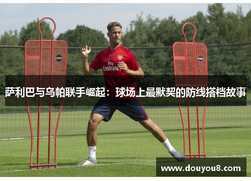 萨利巴与乌帕联手崛起:球场上最默契的防线搭档故事