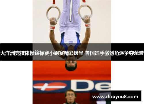 大洋洲竞技体操锦标赛小组赛精彩纷呈 各国选手激烈角逐争夺荣誉