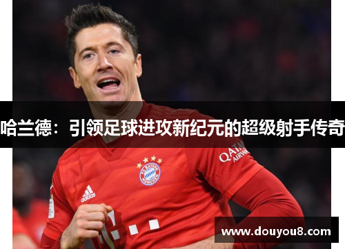 哈兰德：引领足球进攻新纪元的超级射手传奇