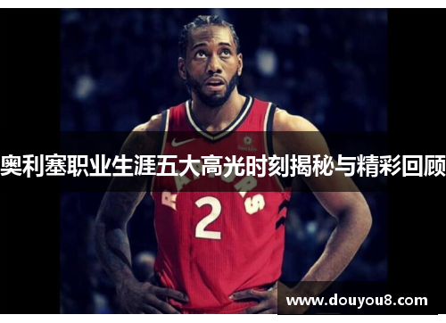 奥利塞职业生涯五大高光时刻揭秘与精彩回顾