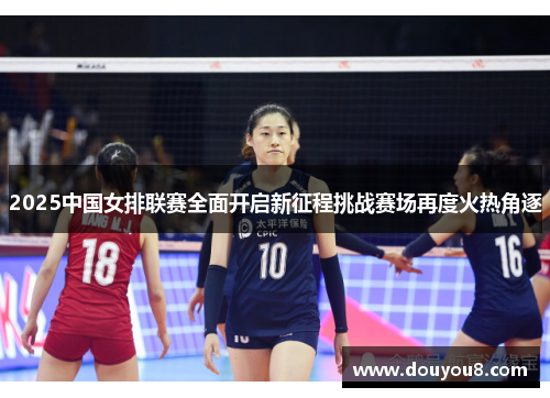 2025中国女排联赛全面开启新征程挑战赛场再度火热角逐