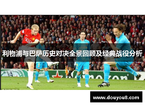利物浦与巴萨历史对决全景回顾及经典战役分析