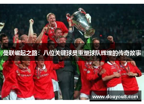 曼联崛起之路：八位关键球员重塑球队辉煌的传奇故事