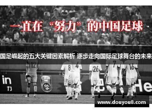 国足崛起的五大关键因素解析 逐步走向国际足球舞台的未来