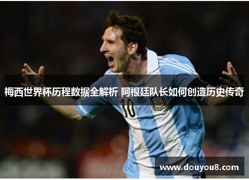 梅西世界杯历程数据全解析 阿根廷队长如何创造历史传奇