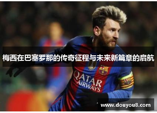 梅西在巴塞罗那的传奇征程与未来新篇章的启航