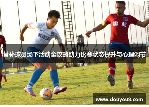 替补球员场下活动全攻略助力比赛状态提升与心理调节