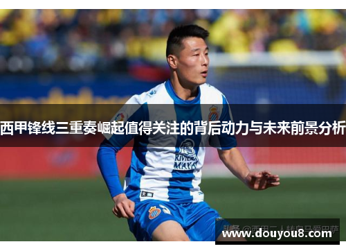 西甲锋线三重奏崛起值得关注的背后动力与未来前景分析 西甲锋线三重奏崛起值得关注的背后动力与未来前景分析