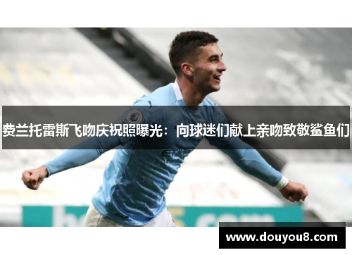 费兰托雷斯飞吻庆祝照曝光：向球迷们献上亲吻致敬鲨鱼们